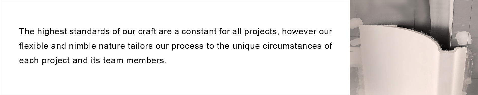 The highest standards of our craft are a constant for all projects, however our flexible and nimble nature tailors our process to the unique circumstances of each project and its team members.