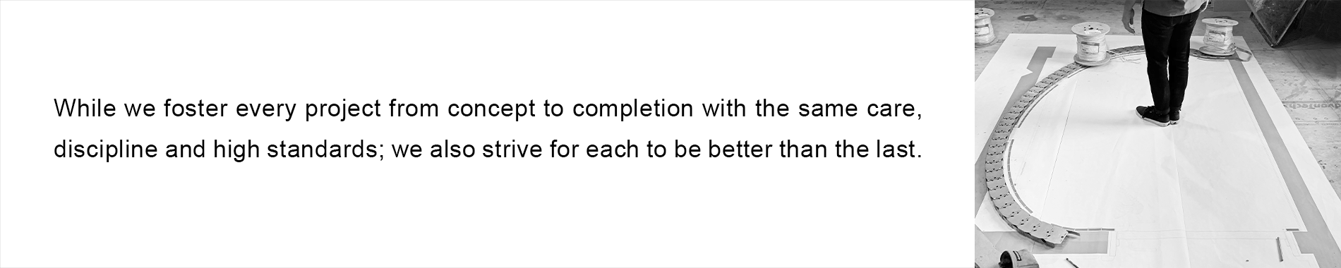 While we foster every project from concept to completion with the same care, discipline and high standards; we also strive for each to be better than the last.